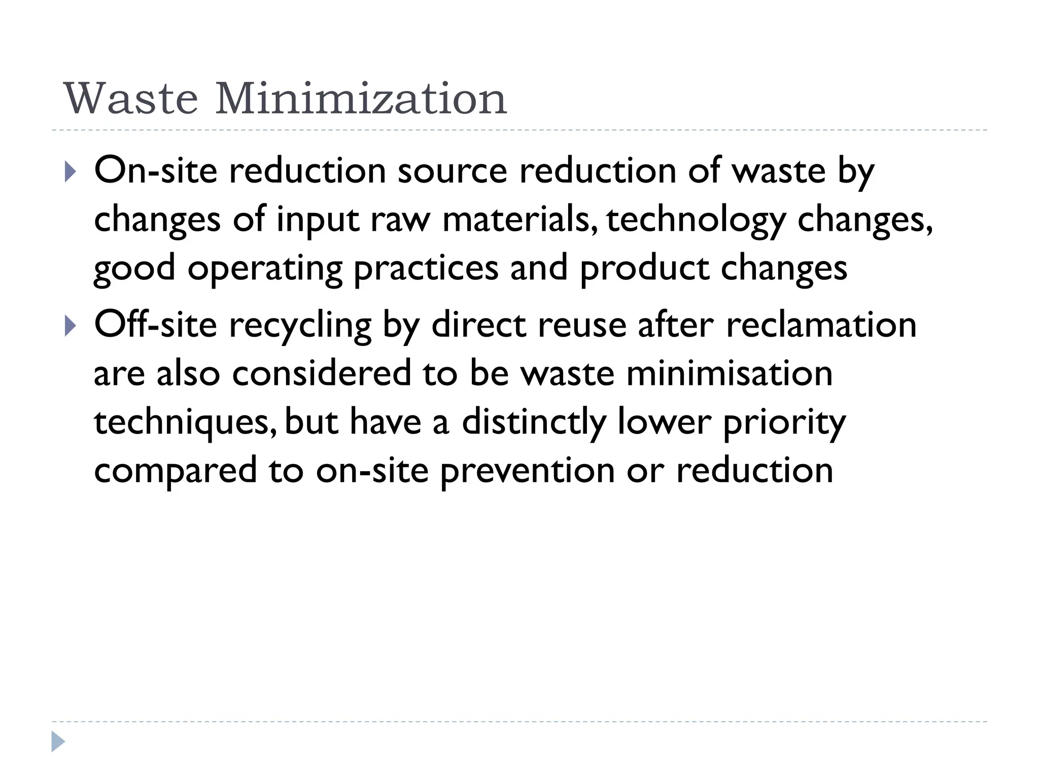 Waste Minimization
 On-site reduction source reduction of waste by
changes of input raw materials, technology changes,
good operating practices and product changes
 Off-site recycling by direct reuse after reclamation
are also considered to be waste minimisation
techniques,but have a distinctly lower priority
compared to on-site prevention or reduction
 