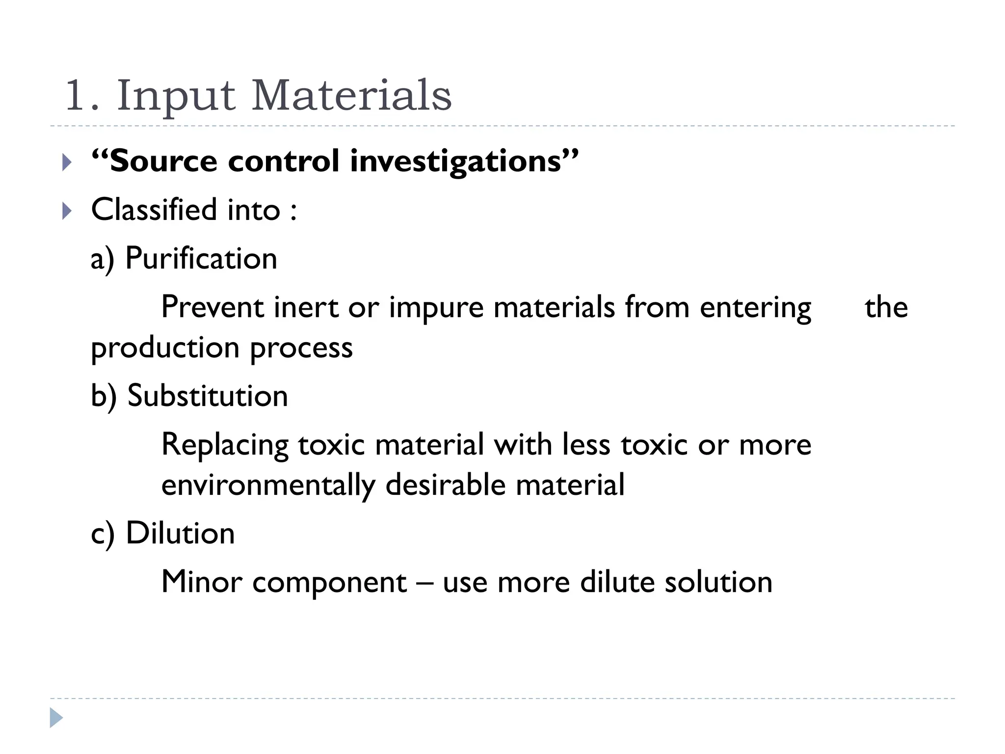 1. Input Materials
 “Source control investigations”
 Classified into :
a) Purification
Prevent inert or impure materials from entering the
production process
b) Substitution
Replacing toxic material with less toxic or more
environmentally desirable material
c) Dilution
Minor component – use more dilute solution
 