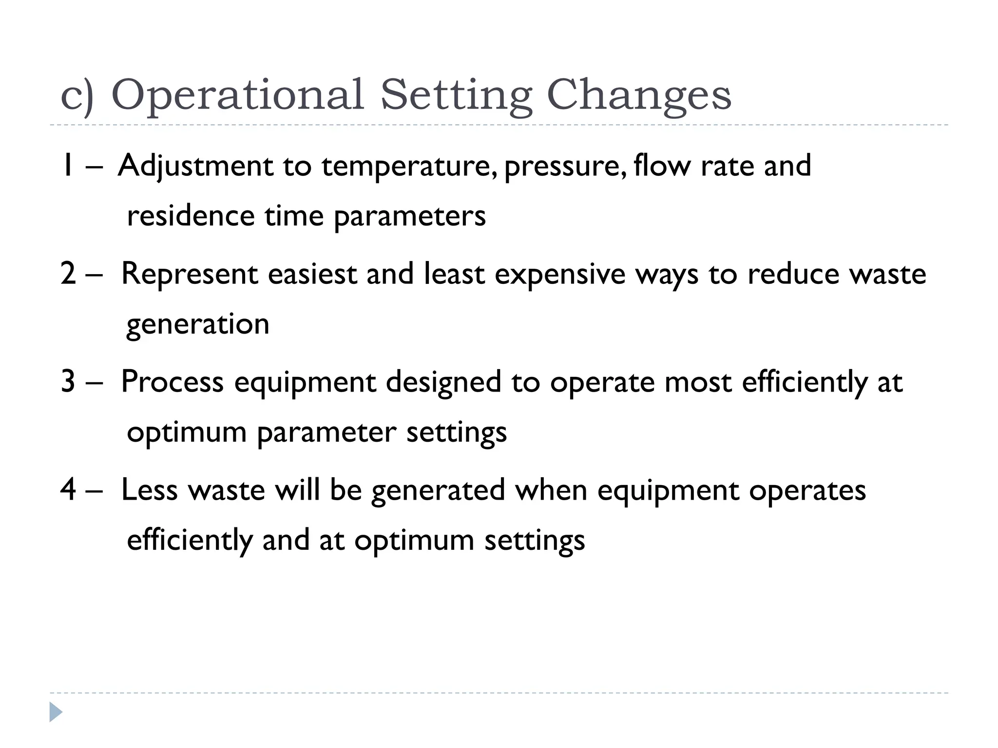 c) Operational Setting Changes
1 – Adjustment to temperature, pressure, flow rate and
residence time parameters
2 – Represent easiest and least expensive ways to reduce waste
generation
3 – Process equipment designed to operate most efficiently at
optimum parameter settings
4 – Less waste will be generated when equipment operates
efficiently and at optimum settings
 