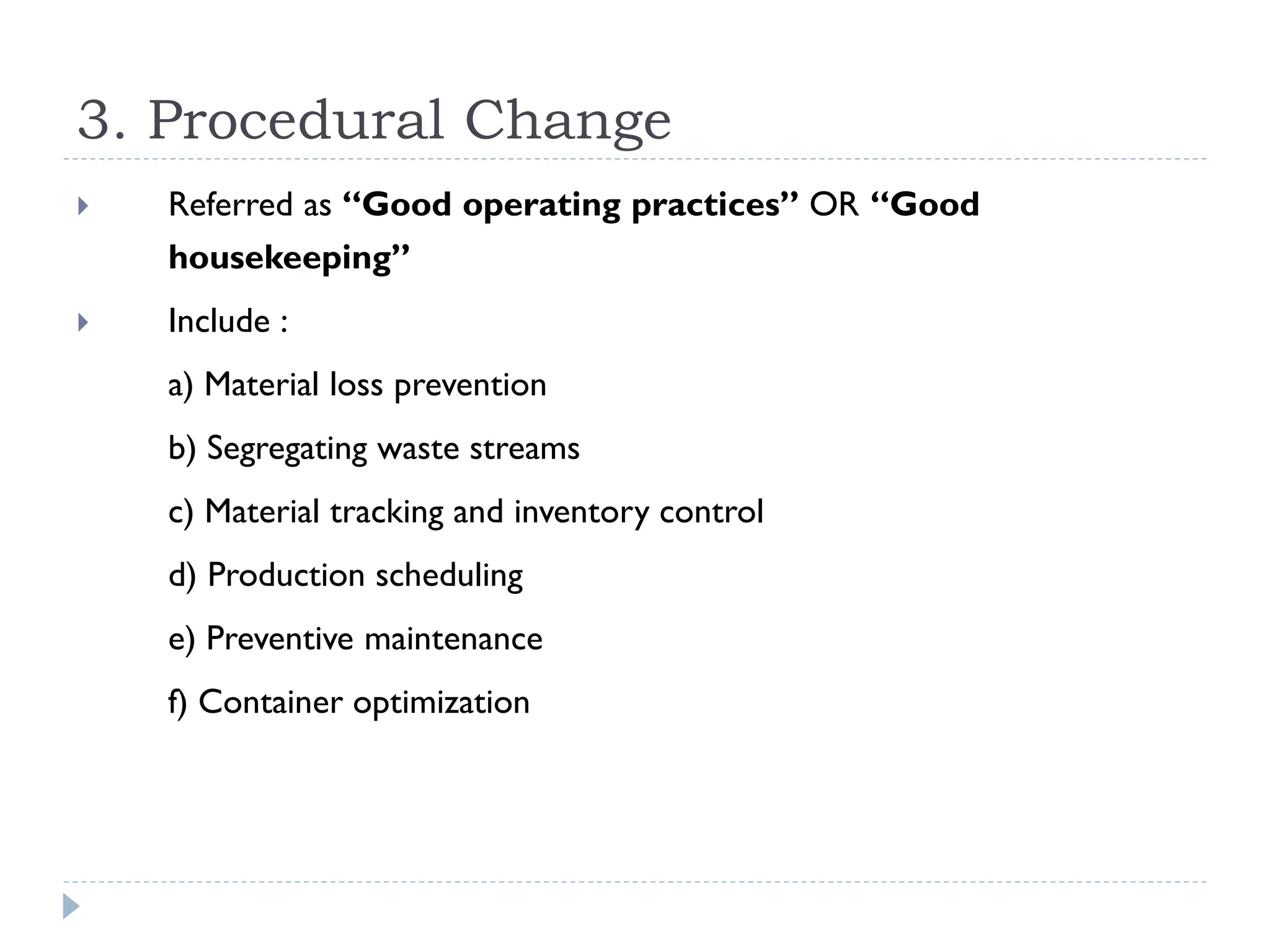 3. Procedural Change
 Referred as “Good operating practices” OR “Good
housekeeping”
 Include :
a) Material loss prevention
b) Segregating waste streams
c) Material tracking and inventory control
d) Production scheduling
e) Preventive maintenance
f) Container optimization
 
