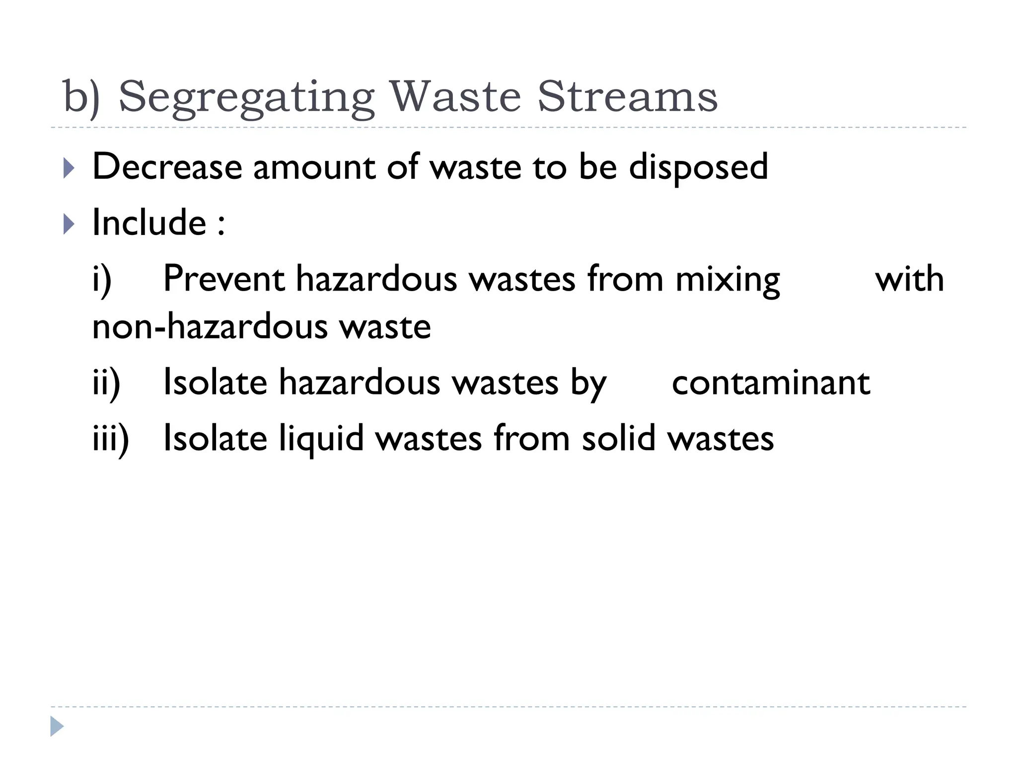 b) Segregating Waste Streams
 Decrease amount of waste to be disposed
 Include :
i) Prevent hazardous wastes from mixing with
non-hazardous waste
ii) Isolate hazardous wastes by contaminant
iii) Isolate liquid wastes from solid wastes
 