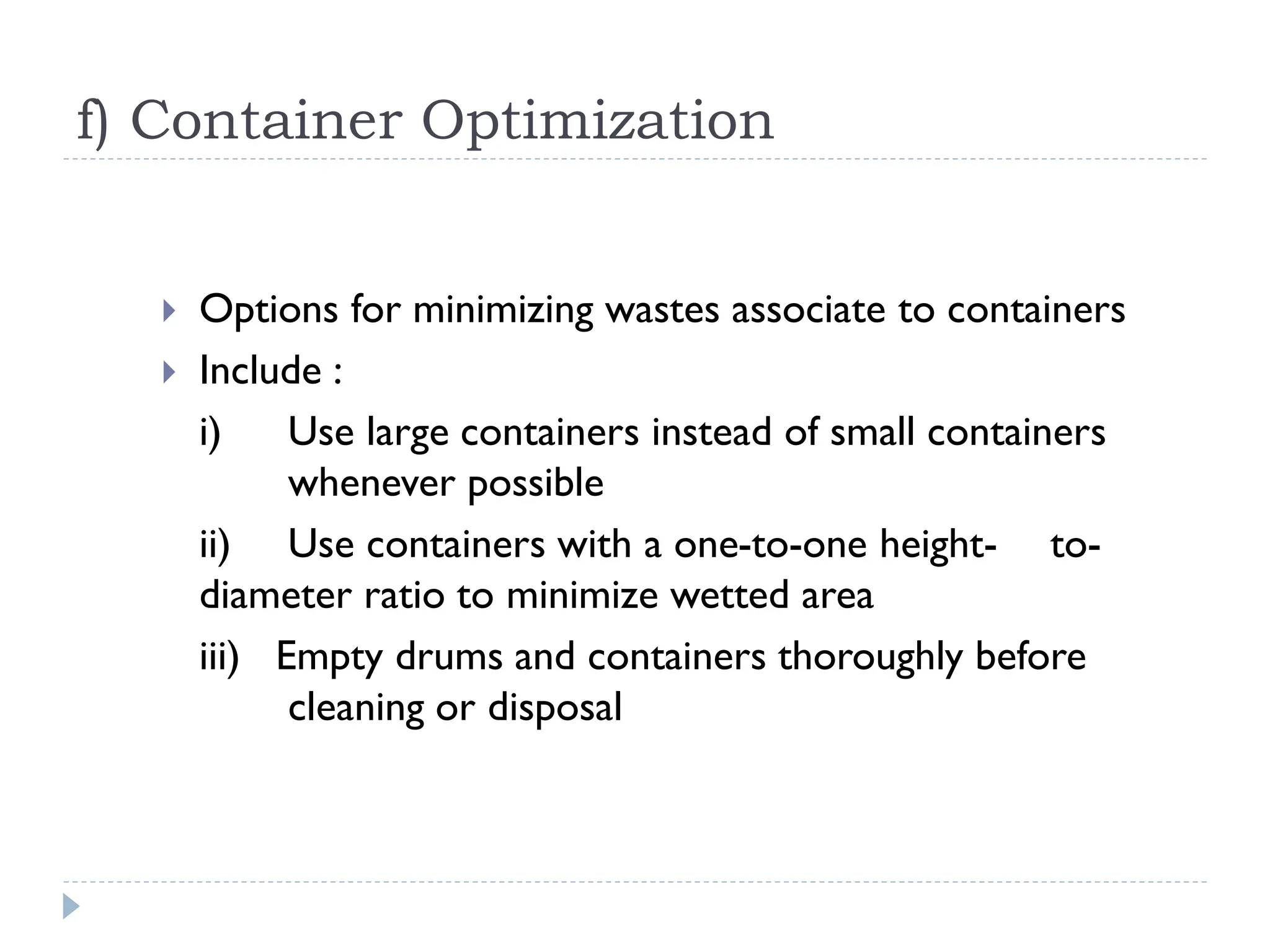 f) Container Optimization
 Options for minimizing wastes associate to containers
 Include :
i) Use large containers instead of small containers
whenever possible
ii) Use containers with a one-to-one height- to-
diameter ratio to minimize wetted area
iii) Empty drums and containers thoroughly before
cleaning or disposal
 