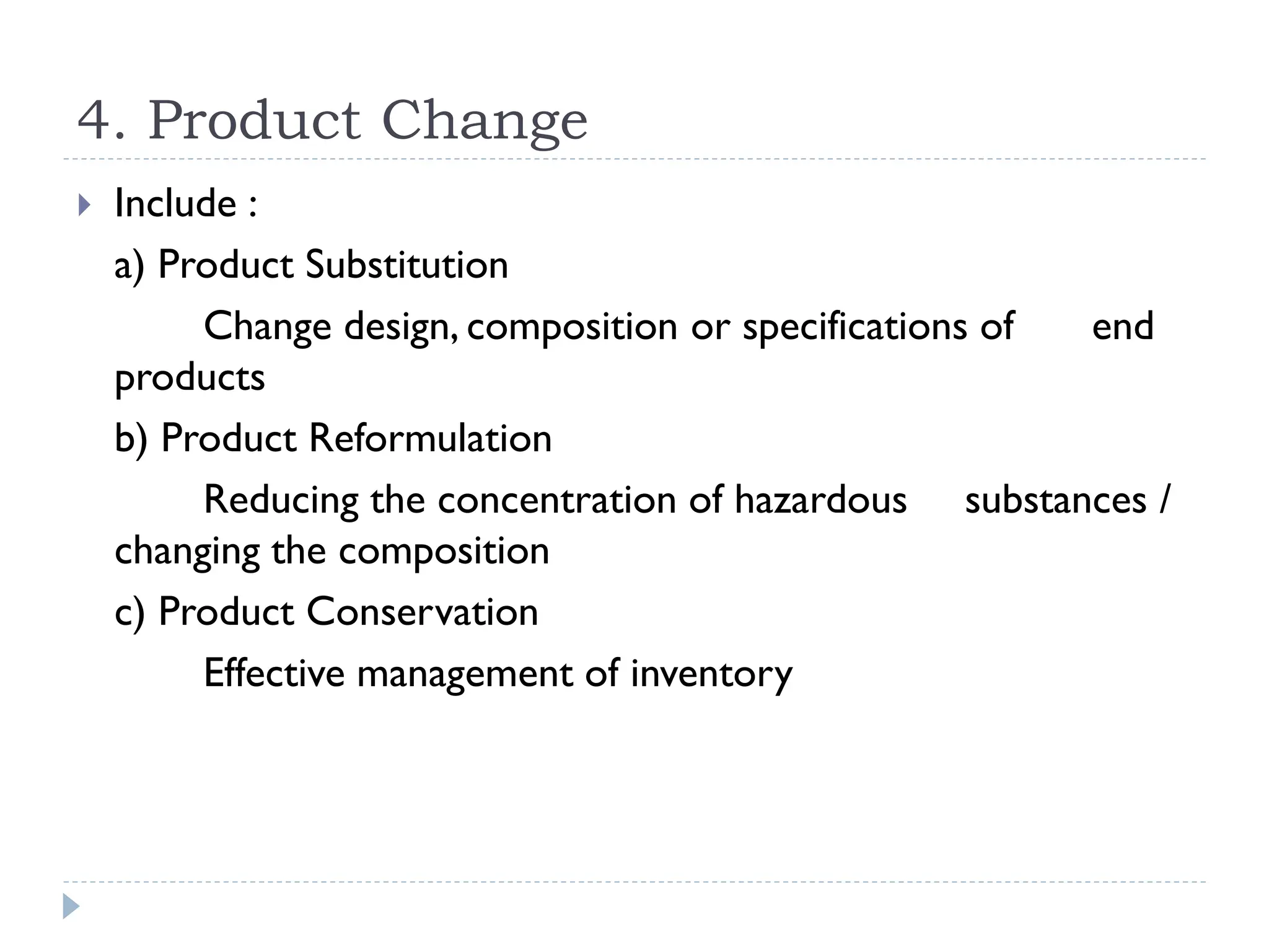 4. Product Change
 Include :
a) Product Substitution
Change design, composition or specifications of end
products
b) Product Reformulation
Reducing the concentration of hazardous substances /
changing the composition
c) Product Conservation
Effective management of inventory
 