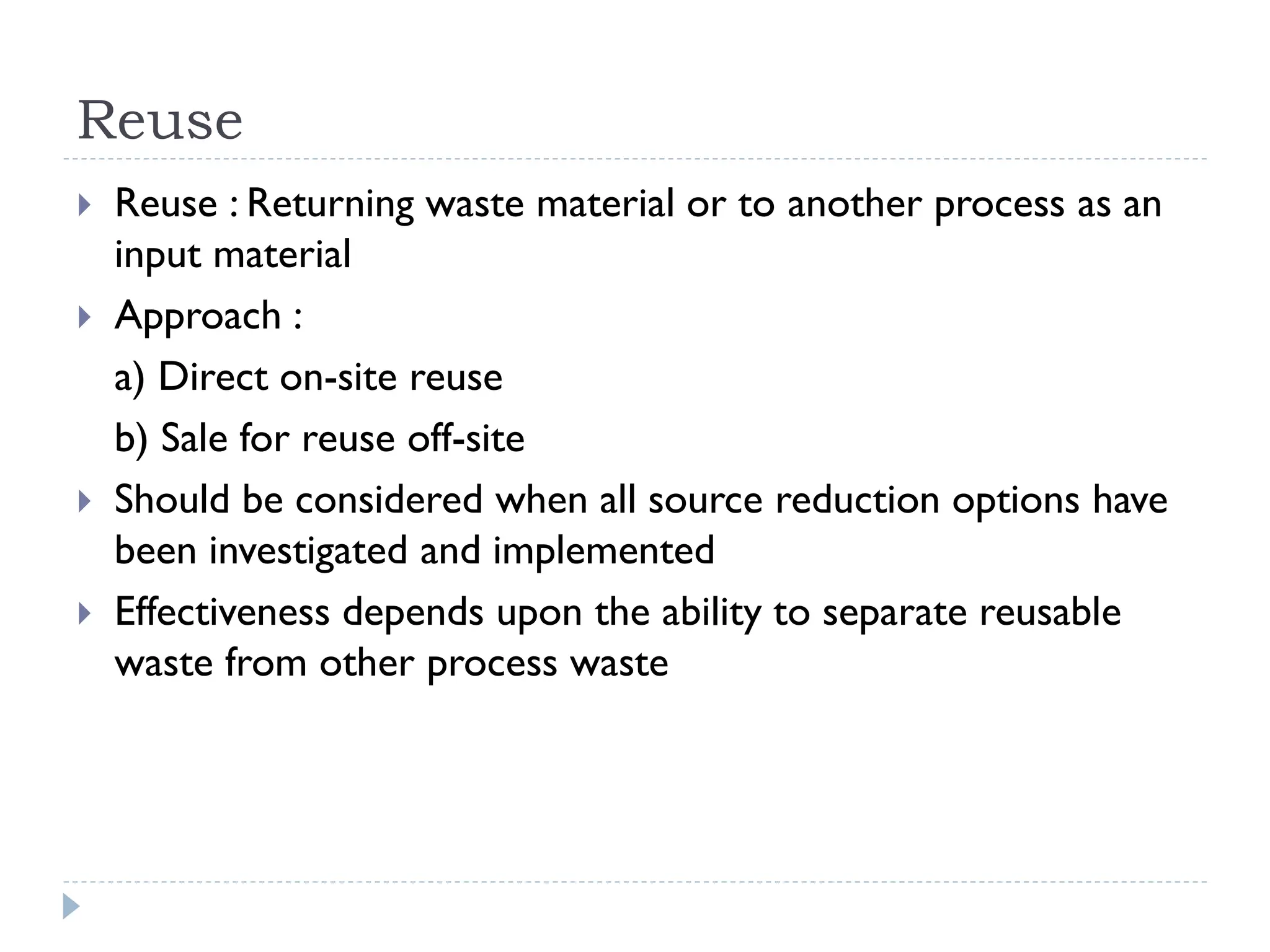 Reuse
 Reuse : Returning waste material or to another process as an
input material
 Approach :
a) Direct on-site reuse
b) Sale for reuse off-site
 Should be considered when all source reduction options have
been investigated and implemented
 Effectiveness depends upon the ability to separate reusable
waste from other process waste
 