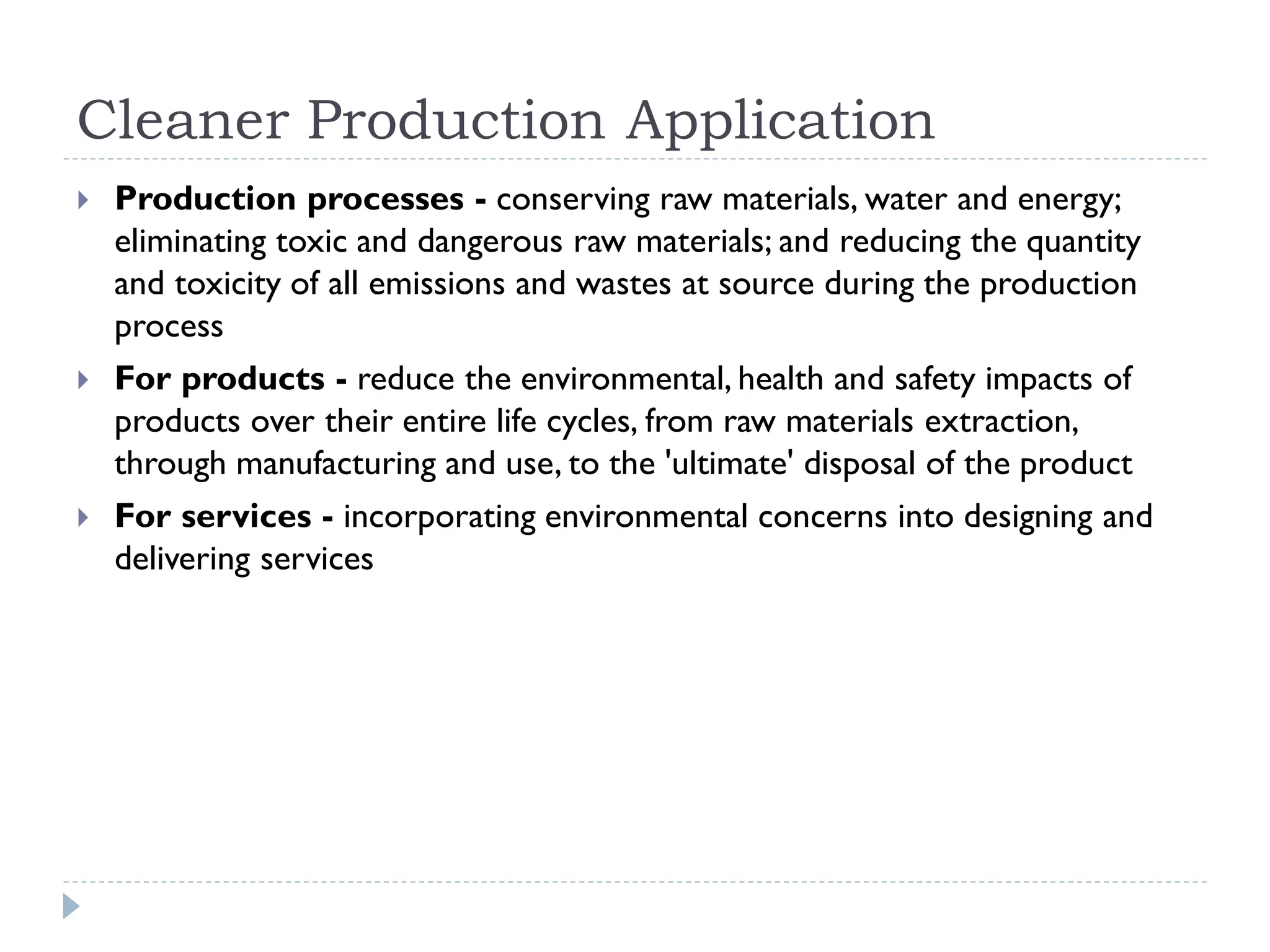 Cleaner Production Application
 Production processes - conserving raw materials, water and energy;
eliminating toxic and dangerous raw materials; and reducing the quantity
and toxicity of all emissions and wastes at source during the production
process
 For products - reduce the environmental, health and safety impacts of
products over their entire life cycles, from raw materials extraction,
through manufacturing and use, to the 'ultimate' disposal of the product
 For services - incorporating environmental concerns into designing and
delivering services
 