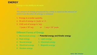 ENERGY
Energy is the ability to do work.
or
The amount of energy possessed by a body is equal to the amount of
work it can do when its energy is released.
1. Energy is a scalar quantity.
2. SI unit of energy is ‘joule’ or ‘J’.
3. CGS unit of energy is ‘erg’.
1 joule = 107
erg or 1 erg = 10-7
joule
Different Forms of Energy
1. Mechanical energy ---> Potential energy and Kinetic energy
2. Heat energy 3. Light energy
4. Sound energy 5. Chemical energy
6. Electrical energy 7. Magnetic energy
8. Nuclear energy
Home Next Previous
 