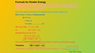 Suppose a body of mass ‘m’ moving with a velocity ‘u’ is acted upon by a
force ‘F’ for time ‘t’. Let ‘v’ be the final velocity and ‘s’ be the displacement
of the body at the end of the time.
The work done by the force in displacing the body is given by
Work done = Force x Displacement
W = F x s
= ma x s
= m (as) ……………..(1)
We know that v2
= u2
+ 2as
or as = ½(v2
– u2
)
Substituting for as in (1)
W = m x ½(v2
– u2
)
W = ½m(v2
– u2
)
This work done is possessed by the body in the form of kinetic energy.
Formula for Kinetic Energy
Therefore, KE = ½m(v2
– u2
)
KE = ½mv2
If the body is initially at rest and its final velocity is ‘v’, then
Home Next Previous
 