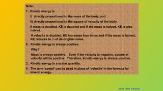 Note:
1. Kinetic energy is
i) directly proportional to the mass of the body, and
ii) directly proportional to the square of velocity of the body.
If mass is doubled, KE is doubled and if the mass is halved, KE is also
halved.
If velocity is doubled, KE increases four times and if the mass is halved,
KE reduces to ¼ of its original value.
2. Kinetic energy is always positive.
Why?
Mass is always positive. Even if the velocity is negative, square of
velocity will be positive. Therefore, kinetic energy is always positive.
3. Kinetic energy is a scalar quantity.
4. The term ‘speed’ can be used in place of ‘velocity’ in the formula for
kinetic energy.
Home Next Previous
 