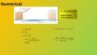 Numerical
W = 50J, given v, F, x.
What is theta?
What is Mass m
1
1
(cos )
cos
cos
50.0 J
cos
(45.0 N)(1.50 m)
42.2
W F d
W
Fd
W
Fd


 





 
2 2 2
f i f
1 1
( )
2 2
W K m v v mv
   
 
2 2
m
f
s
2 2(50.0 J)
14.8 kg
2.60
W
m
v
  
 