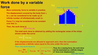 O
F(x)
x
Work
xi xf
Δx
Work done by a variable
force
O
F(x)
Area = ΔA = F(x) Δx = ΔW
More commonly, force is variable in practice.
The displacement covered by the body from xi
to xf can be considered to be made up of
infinite number of infinitesimally small Δx.
Force F(x) may be considered to be constant
over this Δx.
Then, the work done is
ΔW = F(x) Δx
The total work done is obtained by adding the rectangular areas of the strips
shown under the curve.
F(x) Δx
∑
xi
xf
W ≈
If the displacements are allowed to approach zero, then the summation
approaches a definite value equal to the area under the curve.
xi xf
Then, the work done is
F(x) Δx
∑
xi
xf
W =
lim
Δx→0
Thus, for a varying force, the work done
can be expressed as a definite integral
of force over displacement.
F(x)const
x
W =  F(x)
Δx xi
xf
or
Home Next Previous
 