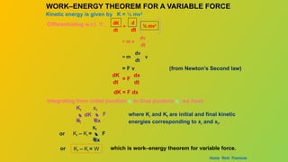 WORK–ENERGY THEOREM FOR A VARIABLE FORCE
Kinetic energy is given by K = ½ mv2
Differentiating w.r.t. ‘t’, dK
dt
=
d
dt
½ mv2
= m v
dv
dt
= m
dv
dt
v
= F v (from Newton’s Second law)
= F
dx
dt
dK
dt
dK = F dx
Integrating from initial position xi to final position xf, we have
 F
dx
xi
xf
 dK
=
Ki
Kf
where Ki and Kf are initial and final kinetic
energies corresponding to xi and xf.
or  F
dx
xi
xf
Kf – Ki =
Kf – Ki = W
or which is work–energy theorem for variable force.
Home Next Previous
 
