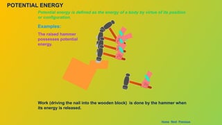 POTENTIAL ENERGY
Potential energy is defined as the energy of a body by virtue of its position
or configuration.
Examples:
Work (driving the nail into the wooden block) is done by the hammer when
its energy is released.
The raised hammer
possesses potential
energy.
Home Next Previous
 