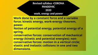 Work done by a constant force and a variable
force; kinetic energy, work-energy theorem,
power.
Notion of potential energy, potential energy of a
spring,
conservative forces: conservation of mechanical
energy (kinetic and potential energies); non-
conservative forces: motion in a vertical circle;
elastic and inelastic collisions in one and two
dimensions.
Revised syllabus -CORONA
PANDEMIC
2020
work, energy and power
 