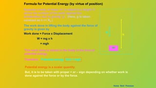 Suppose a body of mass ‘m’ is raised to a height ‘h’
above the surface of the earth against the
acceleration due to gravity ‘g’. (Here, g is taken
constant as h << RE.)
The work done in lifting the body against the force of
gravity is given by
m
h
g
Work done = Force x Displacement
W = mg x h
= mgh
This work done is stored in the body in the form of
potential energy.
Formula for Potential Energy (by virtue of position)
Potential energy is a scalar quantity.
But, it is to be taken with proper + or – sign depending on whether work is
done against the force or by the force.
Therefore, Potential energy V(h) = mgh
Home Next Previous
 