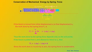 If the block is moved from initial displacement xi to final displacement xf,
the work done by the spring force Fs is
Ws  kx
dx
xi
xf
= – = ½ kxi
2
– ½ kxf
2
Thus the work done by the spring force depends only on the end points.
If the block is pulled from xi and allowed to return to xi, then
Ws = ½ kxi
2
– ½ kxi
2
= 0
Since the work done in round trip is zero, the spring force is conservative.
Conservation of Mechanical Energy by Spring Force
m m
F
Fs Fs
m
F
x = 0
xc xe
Home Next Previous
 