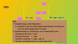 Note:
1. Potential energy is path independent.
i.e. it depends on the net vertical displacement (height) of the body but
not on the path through which it is raised.
2. Potential energy in a round trip (i.e. over a closed path) is zero.
PE gained by the body = + mgh
PE lost by the body = - mgh
Total PE in round trip = + mgh – mgh = 0
Therefore, gravitational force is a conservative force.
m
h
g
m
h
g
m m
m
PE = mgh
PE = mgh PE = mgh – mgh = 0
Home Next Previous
TIPS
 