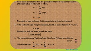 3. If h is taken as variable, then the gravitational force F equals the negative
of the derivative of V(h) w.r.t. h. Thus,
F = –
d
dh
V(h)
F = –
d
dh
(mgh)
F = – mg
The negative sign indicates that the gravitational force is downward.
4. If the body with V(h) = mgh is released, the PE is converted into K = ½ mv2
.
v2
= 2gh
Multiplying both the sides by m/2, we have
½ mv2
= mgh
5. The potential energy V(x) is defined if the force F(x) can be written as
F(x) = –
dV
dx
This implies that  F(x)
dx
xi
xf

dV
Vi
Vf
= – = Vi – Vf
Home Next Previous
 