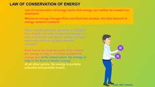 LAW OF CONSERVATION OF ENERGY
Law of conservation of energy states that energy can neither be created nor
destroyed.
Whenever energy changes from one form into another, the total amount of
energy remains constant.
When a body is thrown upwards or dropped
from height, the total mechanical energy (i.e.
sum of potential and kinetic energy) at each
and every point on its path remains
constant.
Note that at the highest point of its motion,
the energy is fully in the form of potential
energy and at the lowest point, the energy is
fully in the form of kinetic energy.
At all other points, the energy is partially
potential and partially kinetic.
Home Next Previous
 