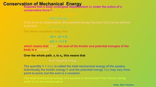 Suppose that a body undergoes displacement Δx under the action of a
conservative force F.
From work – energy theorem, we have
ΔK = F(x) Δx
If the force is conservative, the potential energy function V(x) can be defined
such that – ΔV = F(x) Δx
The above equations imply that
ΔK + ΔV = 0
Δ(K + V) = 0
Conservation of Mechanical Energy
which means that K + V, the sum of the kinetic and potential energies of the
body is a constant.
Over the whole path, xi to xf, this means that
Ki + V(xi) = Kf + V(xf)
The quantity K + V(x), is called the total mechanical energy of the system.
Individually the kinetic energy K and the potential energy V(x) may vary from
point to point, but the sum is a constant.
The total mechanical energy of a system is conserved if the forces, doing
work on it, are conservative.
Home Next Previous
 