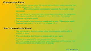 Conservative Force
 A force F(x) is conservative if it can be derived from a scalar quantity V(x)
by the relation ΔV = – F(x) Δx.
(The 3-dimensional generalisation requires the use of a vector
derivative.)
 The work done by the conservative force depends only on the end points.
This can be seen from the relation, W = Kf – Ki = V(xi) – V(xf), which
depends on the end points.
 The work done by this force in a closed path is zero. This is once again
apparent from W = Kf – Ki = V(xi) – V(xf) since xi = xf.
Non - Conservative Force
 The work done by the non-conservative force depends on the path in
which it is done.
 The work done by this force in a closed path is non - zero.
 Friction is an example for non-conservative force.
The heat energy produced by friction gets dissipated and hence can not
be converted back into original form of energy.
Home Next Previous
 