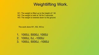 Weightlifting Work.
1. 1000J, 5000J, 1000J
2. 1000J, 0J, -1000J
3. 1000J, 5000J, -1000J
W1: The weight is lifted up to the height of 1 M.
W2: The weight is held at 1M for 5 seconds.
W3: The weight is lowered down to the ground.
The work done W1, W2, W3 is:
 