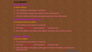 COLLISIONS
Elastic Collision
In elastic collision,
1. The total linear momentum is conserved,
2. The total kinetic energy of the system is also conserved and
3. After the collision, the bodies completely regain from their deformities.
Inelastic Collision
In inelastic collision,
1. The total linear momentum is conserved,
2. The total kinetic energy of the system is not conserved and
3. After the collision, the bodies partly regain from their deformities and some of he
initial KE is lost.
Completely Inelastic Collision
In completely inelastic collision,
1. The total linear momentum is conserved,
2. The total kinetic energy of the system is not conserved and
3. After the collision, the bodies stick together and move with common velocity.
Home Next Previous
 