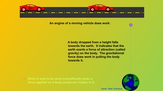 A body dropped from a height falls
towards the earth. It indicates that the
earth exerts a force of attraction (called
gravity) on the body. The gravitational
force does work in pulling the body
towards it.
An engine of a moving vehicle does work.
Work is said to be done scientifically when a
force applied on a body produces motion in it.
Home Next Previous
 