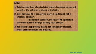 Note:
1. Total momentum of an isolated system is always conserved,
whether the collision is elastic or inelastic.
2. But, the total KE is conserved only in elastic and not in
inelastic collision.
In inelastic collision, the loss of KE appears in
any other form of energy (usually heat energy).
3. No collision is perfectly elastic nor completely inelastic.
Most of the collisions are inelastic.
Home Next Previous
 