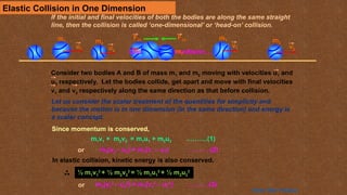 Elastic Collision in One Dimension
Click to see the collision…
u1 u2
v1 v2
F21 F12
m1 m2
m1 m2
m1 m2
Consider two bodies A and B of mass m1 and m2 moving with velocities u1 and
u2 respectively. Let the bodies collide, get apart and move with final velocities
v1 and v2 respectively along the same direction as that before collision.
Let us consider the scalar treatment of the quantities for simplicity and
because the motion is in one dimension (in the same direction) and energy is
a scalar concept.
m1v1 + m2v2 = m1u1 + m2u2 ……….(1)
Since momentum is conserved,
m2(v2 – u2) = m1(v1 – u1) ……….(2)
or
In elastic collision, kinetic energy is also conserved.
½ m1v1
2
+ ½ m2v2
2
= ½ m1u1
2
+ ½ m2u2
2
m2(v2
2
– u2
2
) = m1(v1
2
– u1
2
) ……….(3)
or
If the initial and final velocities of both the bodies are along the same straight
line, then the collision is called ‘one-dimensional’ or ‘head-on’ collision.
Home Next Previous
 