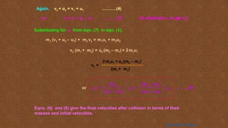 Substituting for v1 from eqn. (7) in eqn. (1),
m1 (v2 + u2 – u1) + m2 v2 = m1u1 + m2u2
v2 (m1 + m2) = u2 (m2 – m1) + 2 m1u1
v2 =
(m1 + m2)
2 m1u1 + u2 (m2 – m1)
Again, v2 + u2 = v1 + u1 ……….(4)
or v1 = v2 + u2 – u1 ……….(7) (to eliminate v1 to get v2)
Eqns. (6) and (8) give the final velocities after collision in terms of their
masses and initial velocities.
or v2 =
(m1 + m2)
(m2 – m1)
u2
2 m1
u1 +
(m1 + m2)
……….(8)
Home Next Previous
 