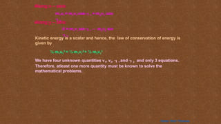 Along x – axis:
m1u1 = m1v1 cos 1 + m2v2 cos
2
0 = m1v1 sin 1 – m2v2 sin
2
Along y – axis:
Kinetic energy is a scalar and hence, the law of conservation of energy is
given by
½ m1u1
2
= ½ m1v1
2
+ ½ m2v2
2
We have four unknown quantities v1, v2, 1 and 2 and only 3 equations.
Therefore, atleast one more quantity must be known to solve the
mathematical problems.
Home Next Previous
 