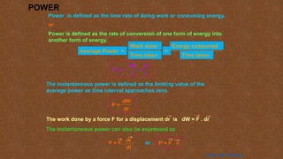 POWER
Power is defined as the time rate of doing work or consuming energy.
or
Power is defined as the rate of conversion of one form of energy into
another form of energy.
Average Power =
Time taken
Work done
=
Time taken
Energy consumed
=
E
t
Pav =
W
t
The instantaneous power is defined as the limiting value of the
average power as time interval approaches zero.
P =
dW
dt
The work done by a force F for a displacement dr is dW = F . dr
The instantaneous power can also be expressed as
P = F.
dr
dt
or P = F . v
Home Next Previous
 