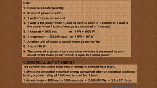 Note:
1. Power is a scalar quantity.
2. SI unit of power is ‘watt’.
3. 1 watt = 1 joule per second
4. 1 watt is the power when 1 joule of work is done in 1 second or 1 watt is
the power when 1 joule of energy is consumed in 1 second.
5. 1 kilowatt = 1000 watt or 1 kW = 1000 W
6. 1 megawatt = 1,000,000 watt or 1 MW = 106
W
7. Another unit of power is called ‘horse power’ or ‘hp’
8. 1 hp = 746 W
9. The power of engines of cars and other vehicles is measured by unit
called ‘brake horse power’ which is equal to 1 horse power.
COMMERCIAL UNIT OF ENERGY
The commercial unit or trade unit of energy is kilowatt-hour (kWh).
1 kWh is the amount of electrical energy consumed when an electrical appliance
having a power rating of 1 kilowatt is used for 1 hour.
1 kilowatt-hour = 1000 watt x 3600 seconds = 3,600,000 Ws = 3.6 x 106
Joule
Home Next Previous
 