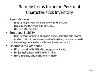 9-13
Sample Items from the Personal
Characteristics Inventory
• Agreeableness
– I like to help others who are down on their luck.
– I usually see the good side of people.
– I forgive others easily.
• Emotional Stability
– I can become annoyed at people quite easily (reverse-scored).
– At times I don’t care about much of anything (reverse-scored).
– My feelings tend to be easily hurt (reverse-scored).
• Openness to Experience
– I like to work with difficult concepts and ideas.
– I enjoy trying new and different things.
– I tend to enjoy art, music, or literature.
 