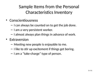 9-14
Sample Items from the Personal
Characteristics Inventory
• Conscientiousness
– I can always be counted on to get the job done.
– I am a very persistent worker.
– I almost always plan things in advance of work.
• Extraversion
– Meeting new people is enjoyable to me.
– I like to stir up excitement if things get boring.
– I am a “take-charge” type of person.
 