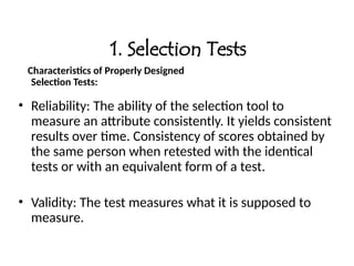 1. Selection Tests
Characteristics of Properly Designed
Selection Tests:
• Reliability: The ability of the selection tool to
measure an attribute consistently. It yields consistent
results over time. Consistency of scores obtained by
the same person when retested with the identical
tests or with an equivalent form of a test.
• Validity: The test measures what it is supposed to
measure.
 