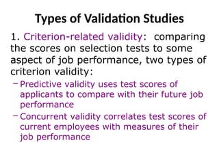 Types of Validation Studies
1. Criterion-related validity: comparing
the scores on selection tests to some
aspect of job performance, two types of
criterion validity:
– Predictive validity uses test scores of
applicants to compare with their future job
performance
– Concurrent validity correlates test scores of
current employees with measures of their
job performance
 