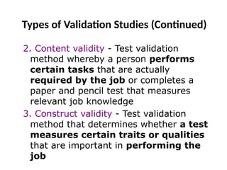 Types of Validation Studies (Continued)
2. Content validity - Test validation
method whereby a person performs
certain tasks that are actually
required by the job or completes a
paper and pencil test that measures
relevant job knowledge
3. Construct validity - Test validation
method that determines whether a test
measures certain traits or qualities
that are important in performing the
job
 
