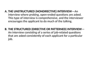 A. THE UNSTRUCTURED (NONDIRECTIVE) INTERVIEW—An
interview where probing, open-ended questions are asked.
This type of interview is comprehensive, and the interviewer
encourages the applicant to do much of the talking.
B. THE STRUCTURED (DIRECTIVE OR PATTERNED) INTERVIEW—
An interview consisting of a series of job-related questions
that are asked consistently of each applicant for a particular
job.
 