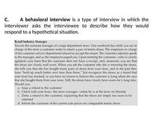 C. A behavioral interview is a type of interview in which the
interviewer asks the interviewee to describe how they would
respond to a hypothetical situation.
 
