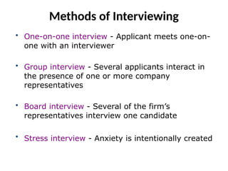 Methods of Interviewing
• One-on-one interview - Applicant meets one-on-
one with an interviewer
• Group interview - Several applicants interact in
the presence of one or more company
representatives
• Board interview - Several of the firm’s
representatives interview one candidate
• Stress interview - Anxiety is intentionally created
 