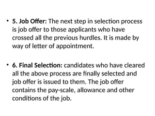 • 5. Job Offer: The next step in selection process
is job offer to those applicants who have
crossed all the previous hurdles. It is made by
way of letter of appointment.
• 6. Final Selection: candidates who have cleared
all the above process are finally selected and
job offer is issued to them. The job offer
contains the pay-scale, allowance and other
conditions of the job.
 