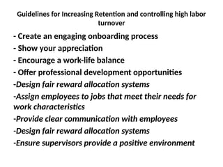 Guidelines for Increasing Retention and controlling high labor
turnover
- Create an engaging onboarding process
- Show your appreciation
- Encourage a work-life balance
- Offer professional development opportunities
-Design fair reward allocation systems
-Assign employees to jobs that meet their needs for
work characteristics
-Provide clear communication with employees
-Design fair reward allocation systems
-Ensure supervisors provide a positive environment
 