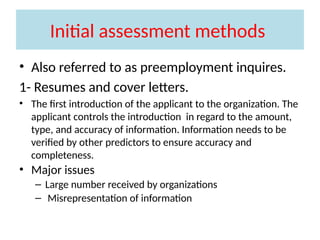 Initial assessment methods
• Also referred to as preemployment inquires.
1- Resumes and cover letters.
• The first introduction of the applicant to the organization. The
applicant controls the introduction in regard to the amount,
type, and accuracy of information. Information needs to be
verified by other predictors to ensure accuracy and
completeness.
• Major issues
– Large number received by organizations
– Misrepresentation of information
 