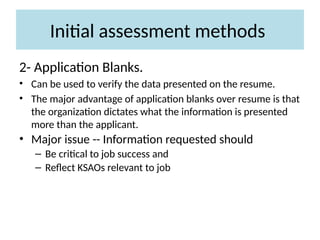 Initial assessment methods
2- Application Blanks.
• Can be used to verify the data presented on the resume.
• The major advantage of application blanks over resume is that
the organization dictates what the information is presented
more than the applicant.
• Major issue -- Information requested should
– Be critical to job success and
– Reflect KSAOs relevant to job
 