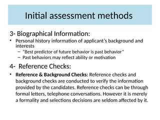 Initial assessment methods
3- Biographical Information:
• Personal history information of applicant’s background and
interests
– “Best predictor of future behavior is past behavior”
– Past behaviors may reflect ability or motivation
4- Reference Checks:
• Reference & Background Checks: Reference checks and
background checks are conducted to verify the information
provided by the candidates. Reference checks can be through
formal letters, telephone conversations. However it is merely
a formality and selections decisions are seldom affected by it.
 