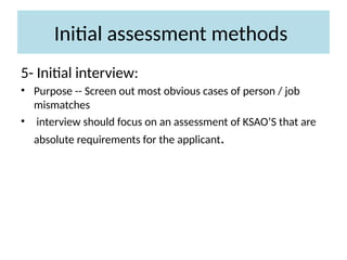 Initial assessment methods
5- Initial interview:
• Purpose -- Screen out most obvious cases of person / job
mismatches
• interview should focus on an assessment of KSAO’S that are
absolute requirements for the applicant.
 
