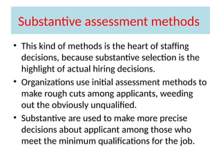 Substantive assessment methods
• This kind of methods is the heart of staffing
decisions, because substantive selection is the
highlight of actual hiring decisions.
• Organizations use initial assessment methods to
make rough cuts among applicants, weeding
out the obviously unqualified.
• Substantive are used to make more precise
decisions about applicant among those who
meet the minimum qualifications for the job.
 