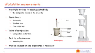 12
Workability: measurements
• No single method for testing workability
• the composite nature of the property
• Consistency
• Slump test
• Vee bee test
• Flow table test
• Tests of compaction
• Compaction factor test
• Test for cohesiveness
• Bleeding test
• Manual inspection and experience is necessary
Compaction factor test
Bleeding test
 