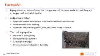 16
Segregation
• Segregation – as separation of the components of fresh concrete so that they are
no longer uniformly distributed.
• kinds of segregation
• Larger and heavier particles tend to settle due to difference in densities
• Water tends to rise – bleeding
• Water and fine particles (cement, sand, etc.) tends to rise – laitance
• Effects of segregation
• Decrease in homogeneity
• Honey combing in concrete
• Reduction in strength
• Deterioration and reduction in durability
https://dailycivil.com
 